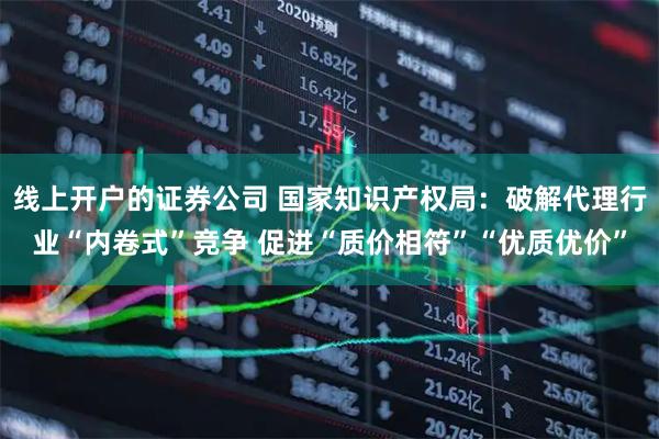 线上开户的证券公司 国家知识产权局：破解代理行业“内卷式”竞争 促进“质价相符”“优质优价”