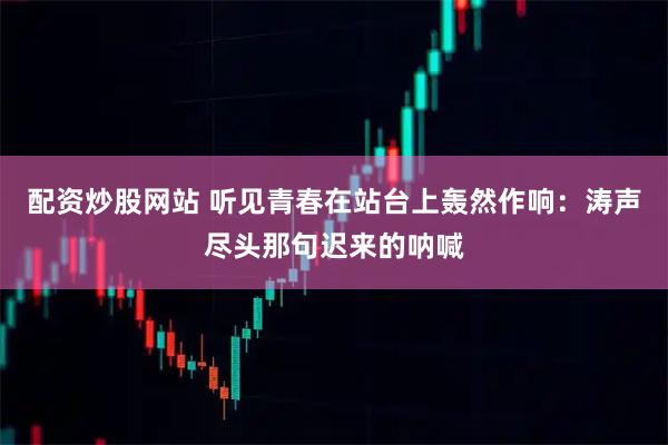 配资炒股网站 听见青春在站台上轰然作响：涛声尽头那句迟来的呐喊