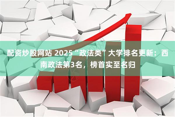 配资炒股网站 2025“政法类”大学排名更新：西南政法第3名，榜首实至名归