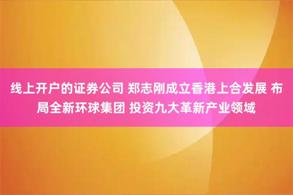 线上开户的证券公司 郑志刚成立香港上合发展 布局全新环球集团 投资九大革新产业领域