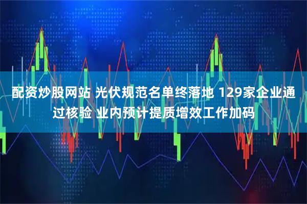 配资炒股网站 光伏规范名单终落地 129家企业通过核验 业内预计提质增效工作加码