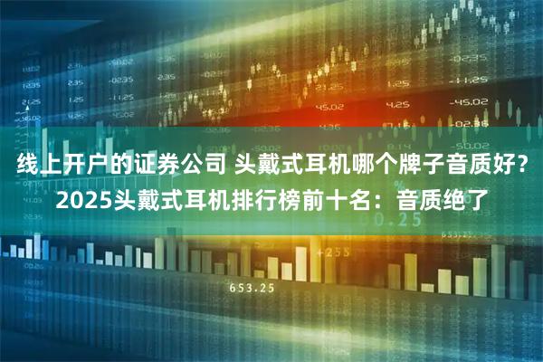 线上开户的证券公司 头戴式耳机哪个牌子音质好？2025头戴式耳机排行榜前十名：音质绝了