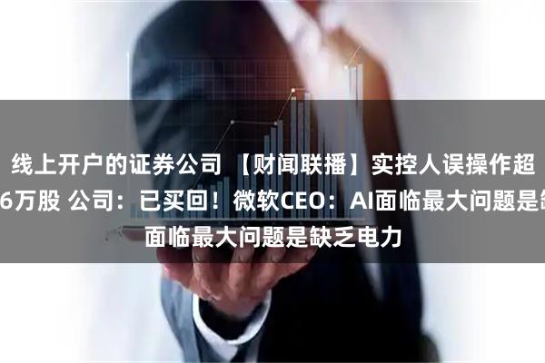 线上开户的证券公司 【财闻联播】实控人误操作超额减持16万股 公司：已买回！微软CEO：AI面临最大问题是缺乏电力