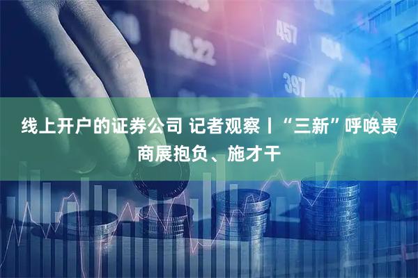 线上开户的证券公司 记者观察丨“三新”呼唤贵商展抱负、施才干