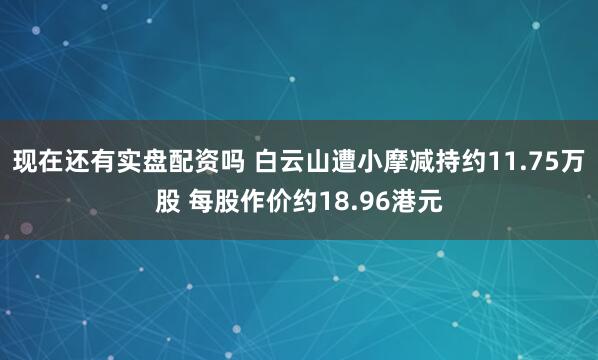 现在还有实盘配资吗 白云山遭小摩减持约11.75万股 每股作价约18.96港元