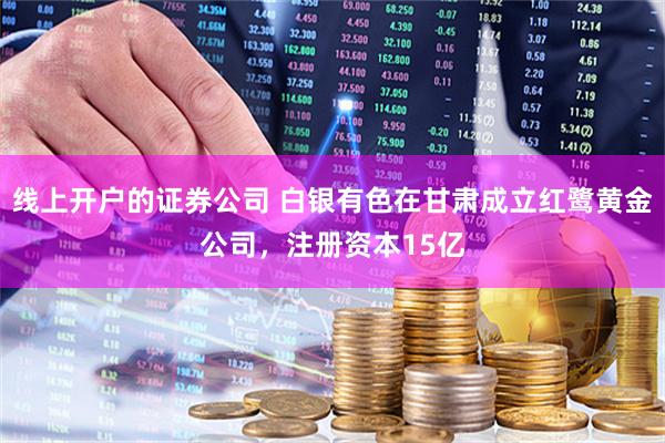 线上开户的证券公司 白银有色在甘肃成立红鹭黄金公司，注册资本15亿