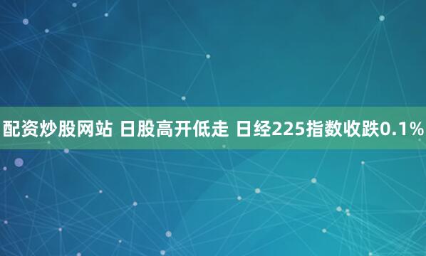 配资炒股网站 日股高开低走 日经225指数收跌0.1%