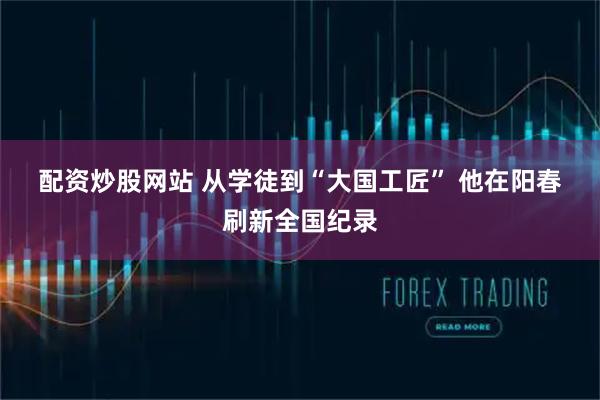 配资炒股网站 从学徒到“大国工匠” 他在阳春刷新全国纪录