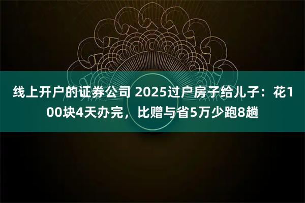 线上开户的证券公司 2025过户房子给儿子：花100块4天办完，比赠与省5万少跑8趟