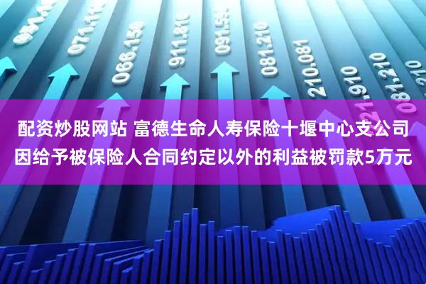 配资炒股网站 富德生命人寿保险十堰中心支公司因给予被保险人合同约定以外的利益被罚款5万元