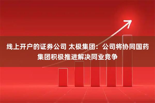 线上开户的证券公司 太极集团：公司将协同国药集团积极推进解决同业竞争