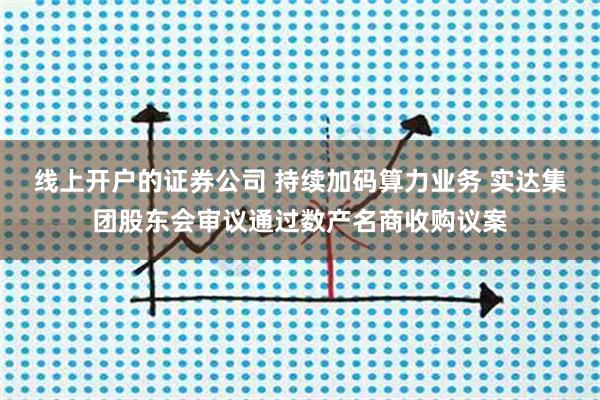 线上开户的证券公司 持续加码算力业务 实达集团股东会审议通过数产名商收购议案