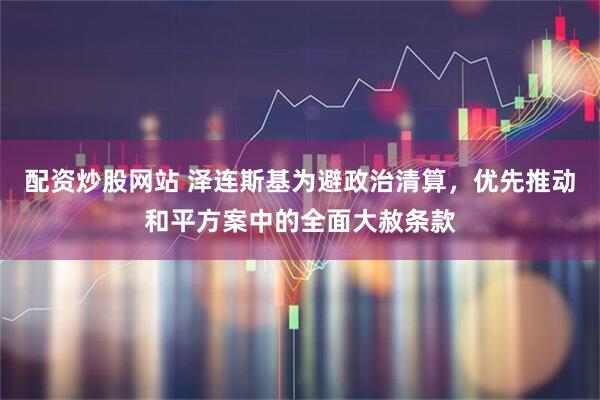 配资炒股网站 泽连斯基为避政治清算，优先推动和平方案中的全面大赦条款