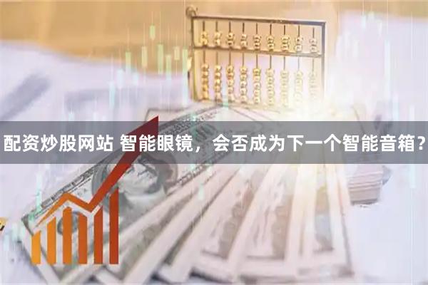 配资炒股网站 智能眼镜，会否成为下一个智能音箱？