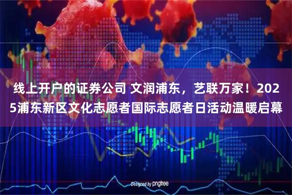 线上开户的证券公司 文润浦东，艺联万家！2025浦东新区文化志愿者国际志愿者日活动温暖启幕