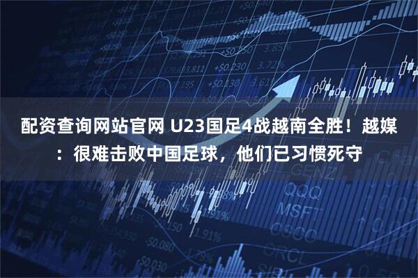 配资查询网站官网 U23国足4战越南全胜!越媒:很难击败中国足球,他们已习惯死守
