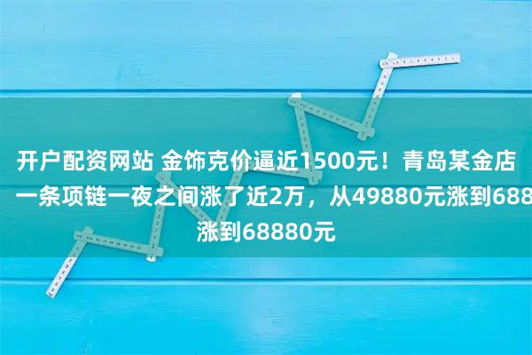 开户配资网站 金饰克价逼近1500元！青岛某金店店员：一条项链一夜之间涨了近2万，从49880元涨到68880元