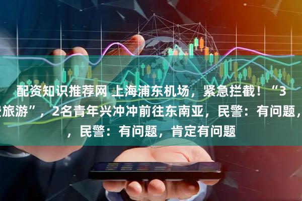 配资知识推荐网 上海浦东机场，紧急拦截！“3万月薪+免费旅游”，2名青年兴冲冲前往东南亚，民警：有问题，肯定有问题