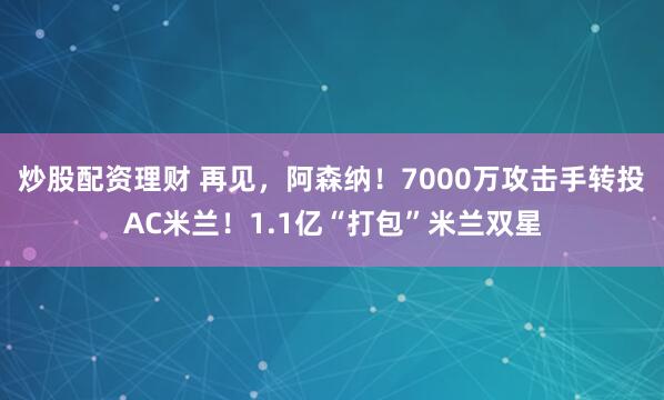 炒股配资理财 再见，阿森纳！7000万攻击手转投AC米兰！1.1亿“打包”米兰双星