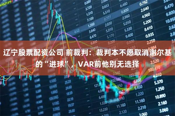 辽宁股票配资公司 前裁判：裁判本不愿取消谢尔基的“进球”，VAR前他别无选择