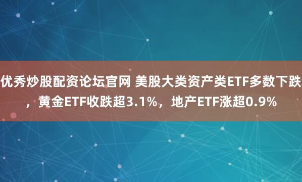 优秀炒股配资论坛官网 美股大类资产类ETF多数下跌，黄金ETF收跌超3.1%，地产ETF涨超0.9%