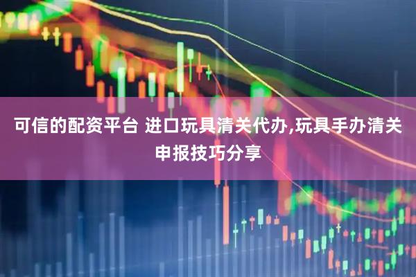 可信的配资平台 进口玩具清关代办,玩具手办清关申报技巧分享