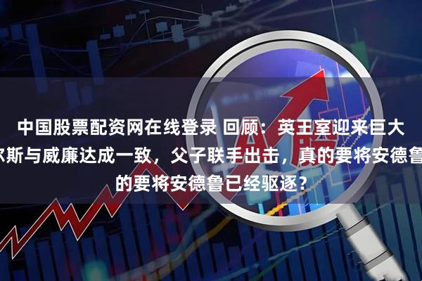 中国股票配资网在线登录 回顾：英王室迎来巨大变革！查尔斯与威廉达成一致，父子联手出击，真的要将安德鲁已经驱逐？