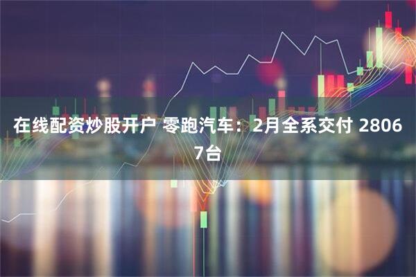 在线配资炒股开户 零跑汽车：2月全系交付 28067台