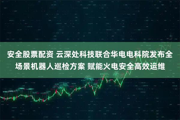 安全股票配资 云深处科技联合华电电科院发布全场景机器人巡检方案 赋能火电安全高效运维