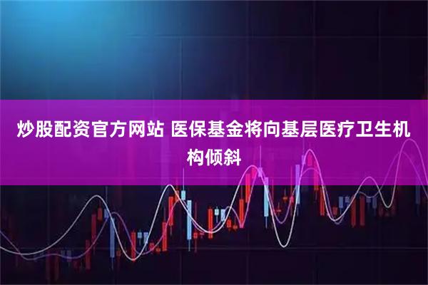 炒股配资官方网站 医保基金将向基层医疗卫生机构倾斜