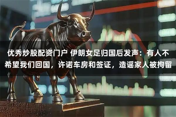 优秀炒股配资门户 伊朗女足归国后发声:有人不希望我们回国,许诺车房和签证,造谣家人被拘留