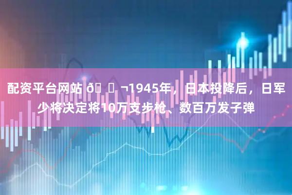 配资平台网站 🌬1945年，日本投降后，日军少将决定将10万支步枪、数百万发子弹